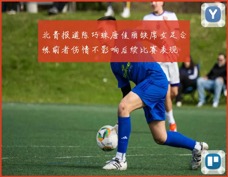 北青报道陈巧珠唐佳丽缺席女足合练前者伤情不影响后续比赛表现