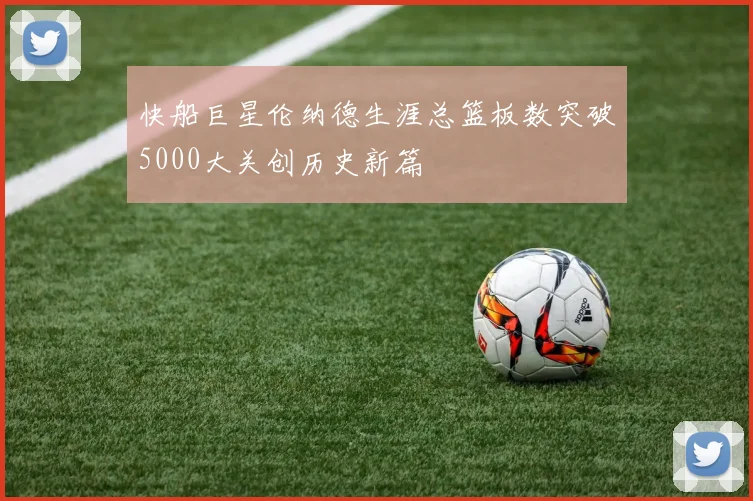 快船巨星伦纳德生涯总篮板数突破5000大关创历史新篇
