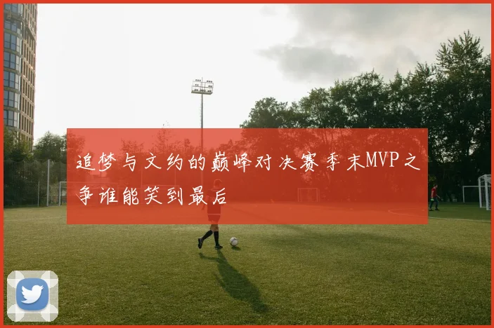 追梦与文约的巅峰对决赛季末MVP之争谁能笑到最后