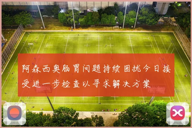 阿森西奥肠胃问题持续困扰今日接受进一步检查以寻求解决方案