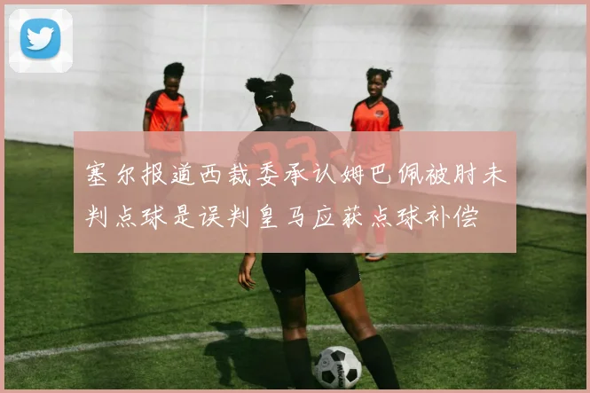 塞尔报道西裁委承认姆巴佩被肘未判点球是误判皇马应获点球补偿