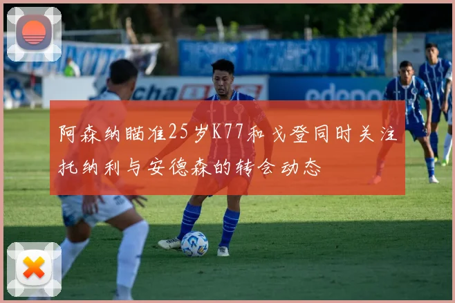 阿森纳瞄准25岁K77和戈登同时关注托纳利与安德森的转会动态