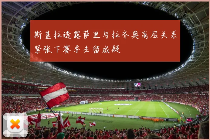 斯基拉透露萨里与拉齐奥高层关系紧张下赛季去留成疑