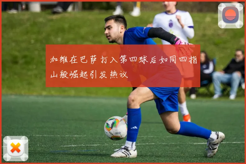 加维在巴萨打入第四球后如同四指山般崛起引发热议
