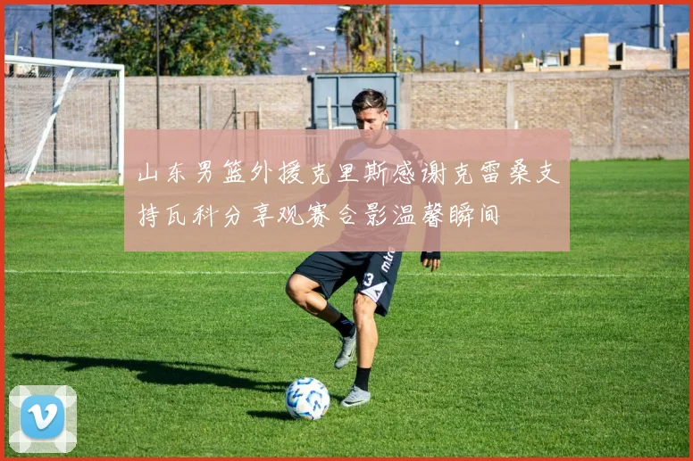 山东男篮外援克里斯感谢克雷桑支持瓦科分享观赛合影温馨瞬间