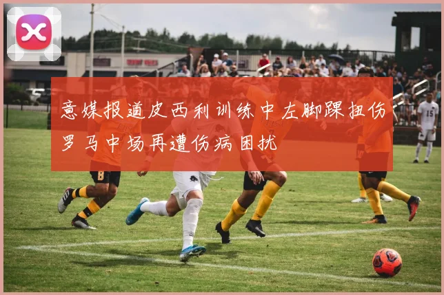 意媒报道皮西利训练中左脚踝扭伤罗马中场再遭伤病困扰