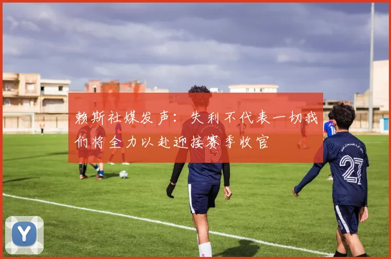 赖斯社媒发声：失利不代表一切我们将全力以赴迎接赛季收官