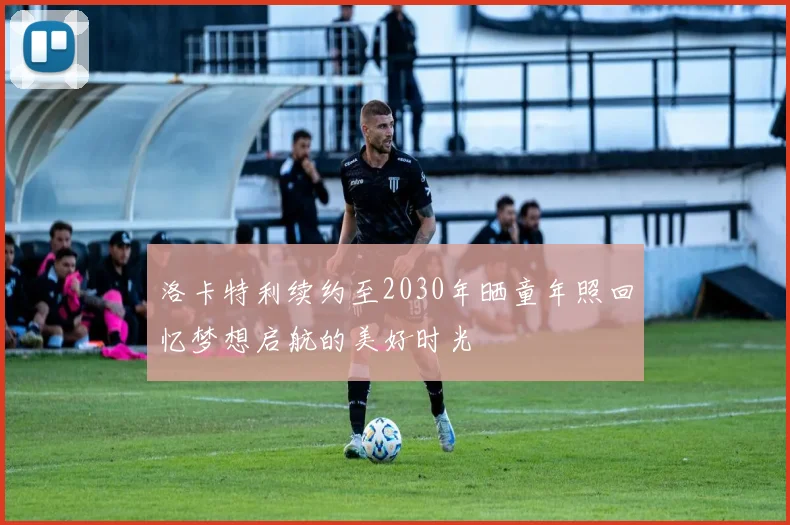 洛卡特利续约至2030年晒童年照回忆梦想启航的美好时光