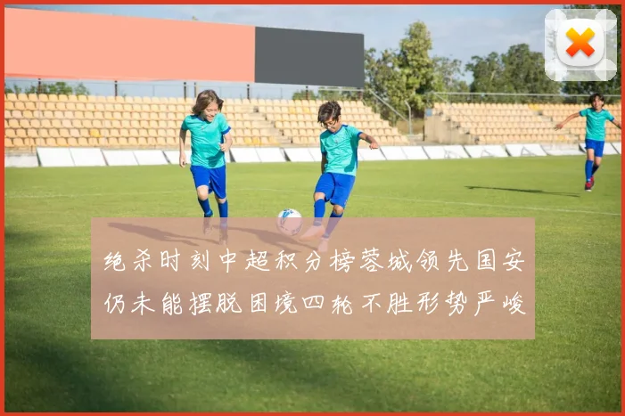 绝杀时刻中超积分榜蓉城领先国安仍未能摆脱困境四轮不胜形势严峻