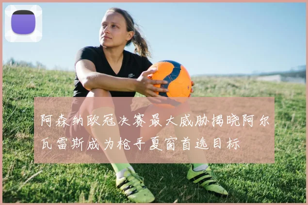 阿森纳欧冠决赛最大威胁揭晓阿尔瓦雷斯成为枪手夏窗首选目标