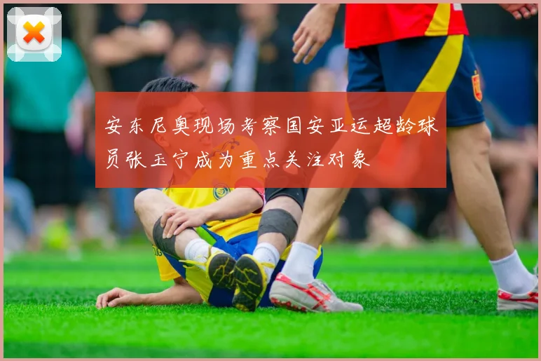 安东尼奥现场考察国安亚运超龄球员张玉宁成为重点关注对象