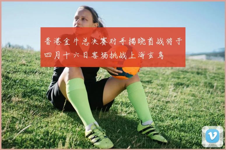 香港金牛总决赛对手揭晓首战将于四月十六日客场挑战上海玄鸟