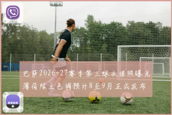 巴萨2026-27赛季第三球衣谍照曝光薄荷绿主色调预计8至9月正式发布