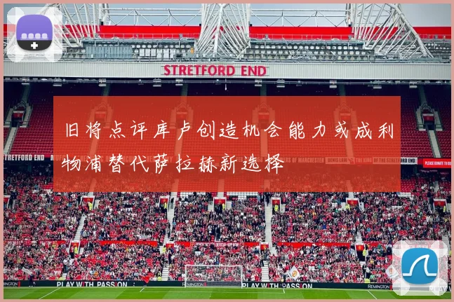 旧将点评库卢创造机会能力或成利物浦替代萨拉赫新选择