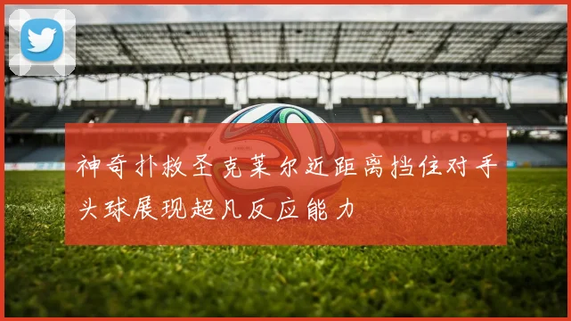 神奇扑救圣克莱尔近距离挡住对手头球展现超凡反应能力