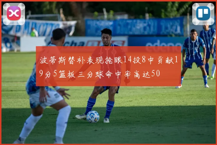 波蒂斯替补表现抢眼14投8中贡献19分5篮板三分球命中率高达50