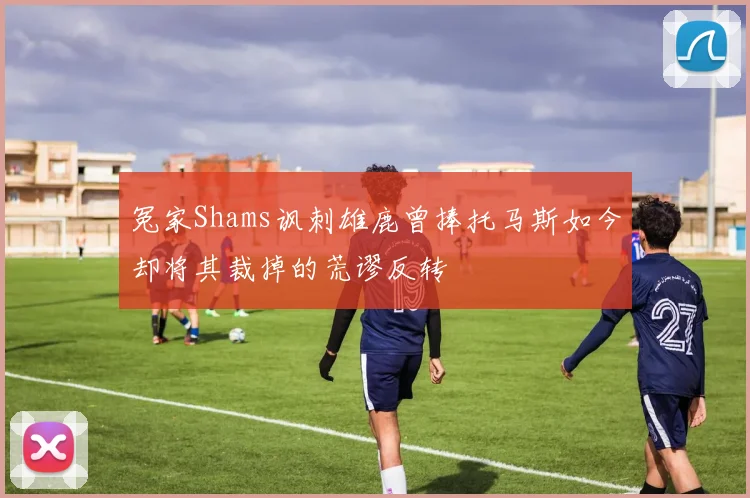 冤家Shams讽刺雄鹿曾捧托马斯如今却将其裁掉的荒谬反转